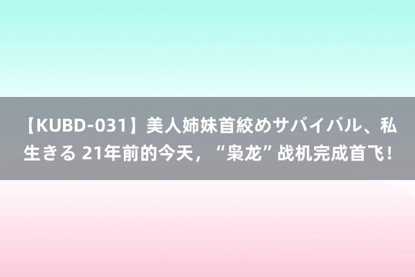 【KUBD-031】美人姉妹首絞めサバイバル、私生きる 21年前的今天，“枭龙”战机完成首飞！