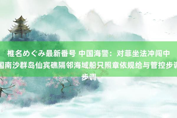 椎名めぐみ最新番号 中国海警：对菲坐法冲闯中国南沙群岛仙宾礁隔邻海域船只照章依规给与管控步调