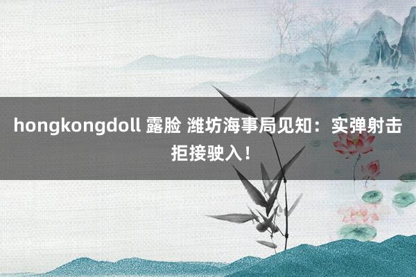 hongkongdoll 露脸 潍坊海事局见知：实弹射击 拒接驶入！