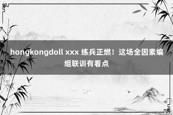 hongkongdoll xxx 练兵正燃！这场全因素编组联训有看点