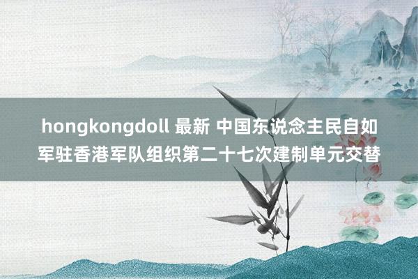 hongkongdoll 最新 中国东说念主民自如军驻香港军队组织第二十七次建制单元交替