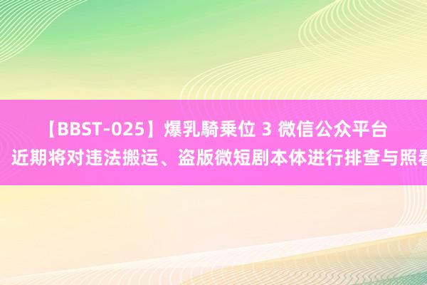 【BBST-025】爆乳騎乗位 3 微信公众平台：近期将对违法搬运、盗版微短剧本体进行排查与照看