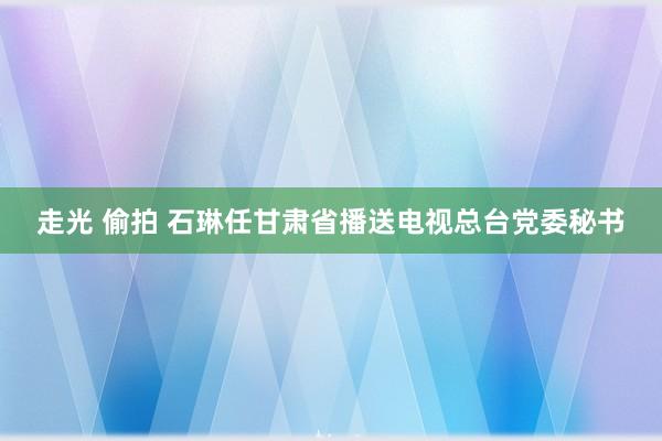 走光 偷拍 石琳任甘肃省播送电视总台党委秘书