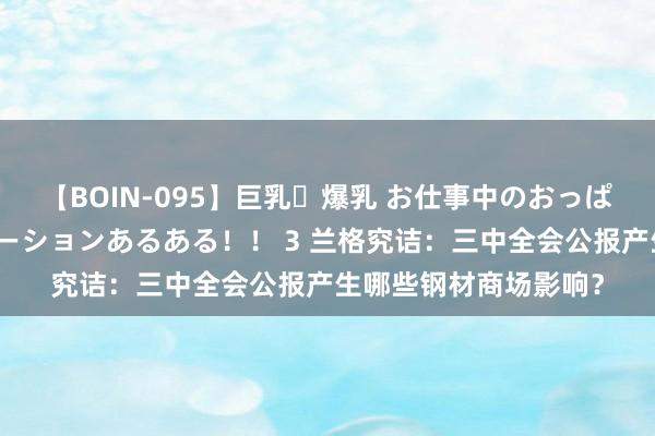 【BOIN-095】巨乳・爆乳 お仕事中のおっぱいがあたるシチュエーションあるある！！ 3 兰格究诘：三中全会公报产生哪些钢材商场影响？