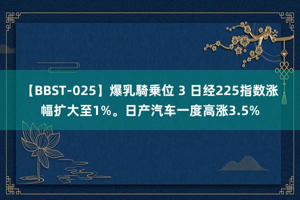 【BBST-025】爆乳騎乗位 3 日经225指数涨幅扩大至1%。日产汽车一度高涨3.5%