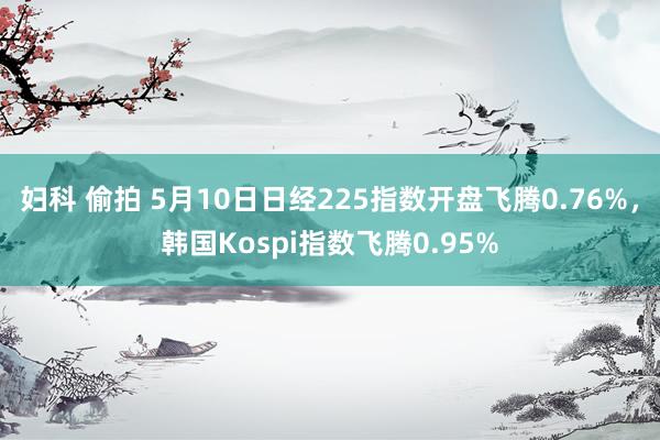 妇科 偷拍 5月10日日经225指数开盘飞腾0.76%，韩国Kospi指数飞腾0.95%