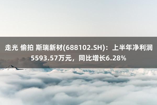 走光 偷拍 斯瑞新材(688102.SH)：上半年净利润5593.57万元，同比增长6.28%