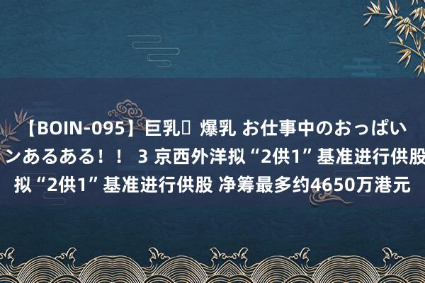 【BOIN-095】巨乳・爆乳 お仕事中のおっぱいがあたるシチュエーションあるある！！ 3 京西外洋拟“2供1”基准进行供股 净筹最多约4650万港元