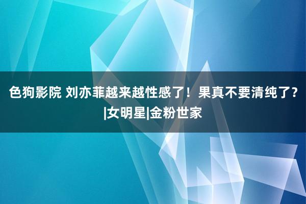 色狗影院 刘亦菲越来越性感了！果真不要清纯了？|女明星|金粉世家