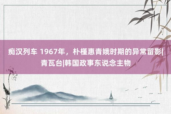 痴汉列车 1967年，朴槿惠青娥时期的异常留影|青瓦台|韩国政事东说念主物