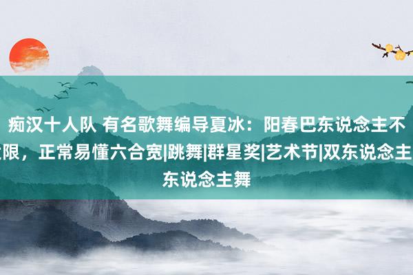 痴汉十人队 有名歌舞编导夏冰：阳春巴东说念主不设限，正常易懂六合宽|跳舞|群星奖|艺术节|双东说念主舞