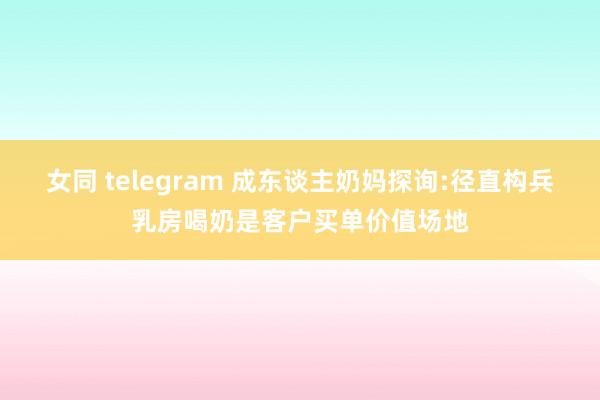 女同 telegram 成东谈主奶妈探询:径直构兵乳房喝奶是客户买单价值场地