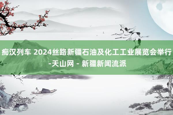 痴汉列车 2024丝路新疆石油及化工工业展览会举行 -天山网 - 新疆新闻流派