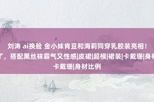 刘涛 ai换脸 金小妹肯豆和海莉同穿乳胶装亮相！太燃了，搭配黑丝袜霸气又性感|皮裙|超模|裙装|卡戴珊|身材比例