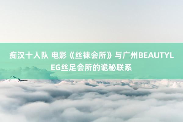 痴汉十人队 电影《丝袜会所》与广州BEAUTYLEG丝足会所的诡秘联系