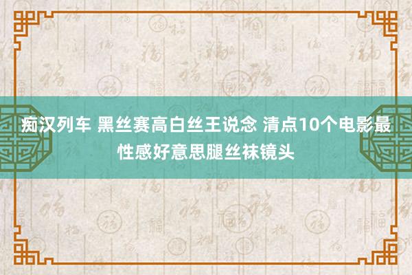 痴汉列车 黑丝赛高白丝王说念 清点10个电影最性感好意思腿丝袜镜头