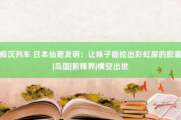 痴汉列车 日本仙葩发明：让妹子能拉出彩虹屎的胶囊|岛国|前锋界|横空出世