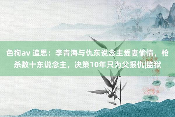 色狗av 追思：李青海与仇东说念主爱妻偷情，枪杀数十东说念主，决策10年只为父报仇|监狱