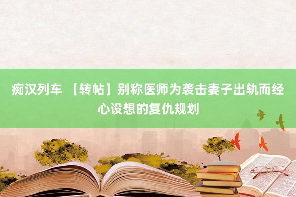 痴汉列车 【转帖】别称医师为袭击妻子出轨而经心设想的复仇规划