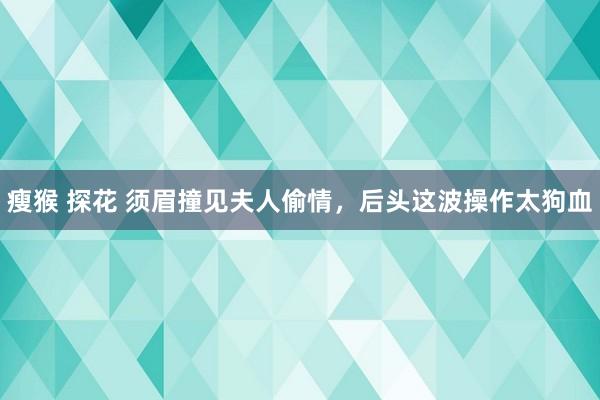 瘦猴 探花 须眉撞见夫人偷情，后头这波操作太狗血