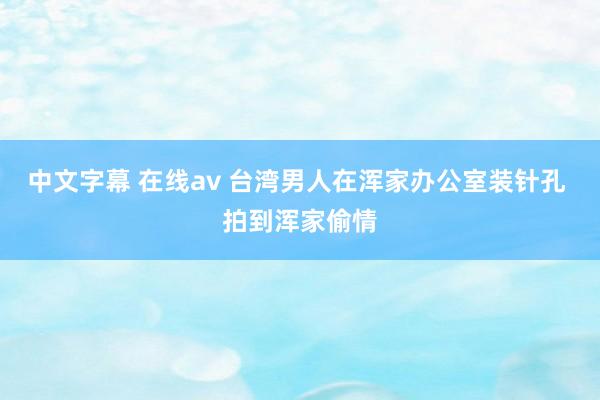 中文字幕 在线av 台湾男人在浑家办公室装针孔 拍到浑家偷情