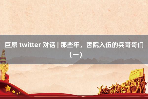 巨屌 twitter 对话 | 那些年，哲院入伍的兵哥哥们（一）