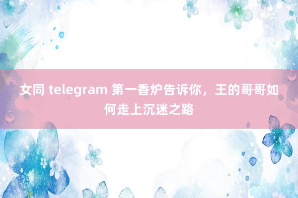 女同 telegram 第一香炉告诉你，王的哥哥如何走上沉迷之路