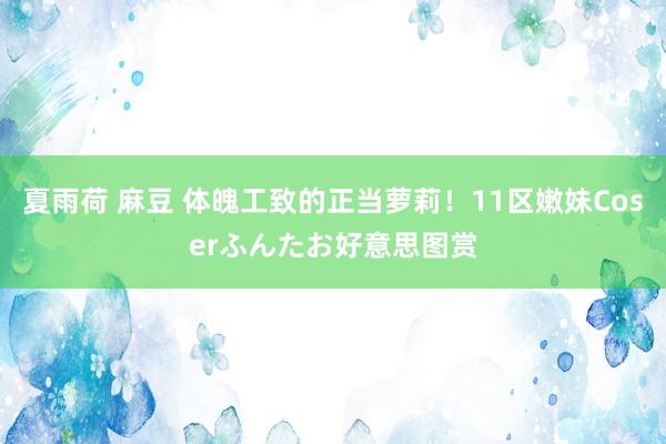 夏雨荷 麻豆 体魄工致的正当萝莉！11区嫩妹Coserふんたお好意思图赏