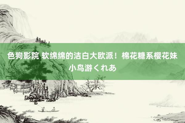 色狗影院 软绵绵的洁白大欧派！棉花糖系樱花妹小鸟游くれあ