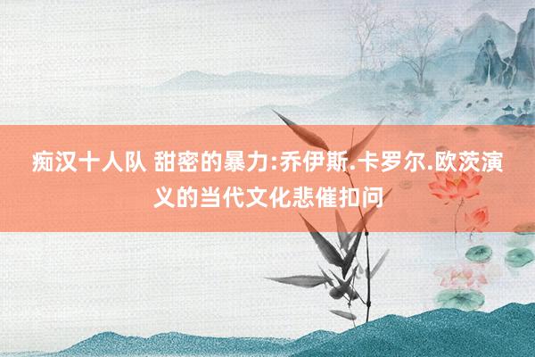 痴汉十人队 甜密的暴力:乔伊斯.卡罗尔.欧茨演义的当代文化悲催扣问