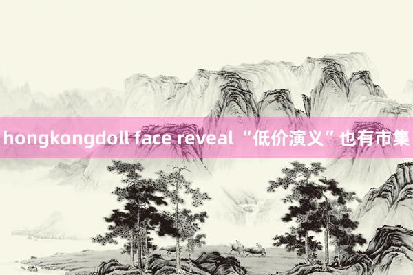 hongkongdoll face reveal “低价演义”也有市集