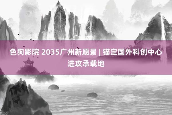 色狗影院 2035广州新愿景 | 锚定国外科创中心进攻承载地