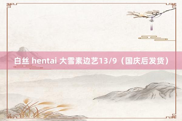 白丝 hentai 大雪素边艺13/9（国庆后发货）