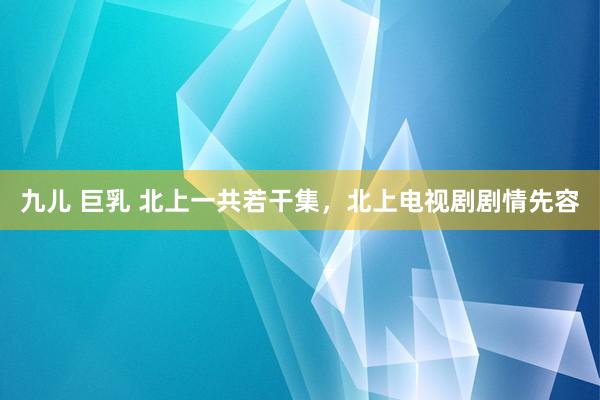 九儿 巨乳 北上一共若干集，北上电视剧剧情先容