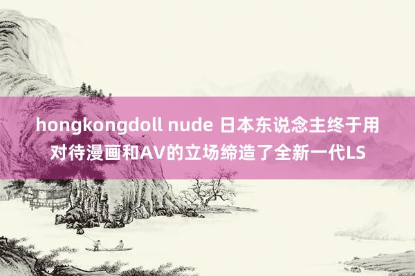 hongkongdoll nude 日本东说念主终于用对待漫画和AV的立场缔造了全新一代LS